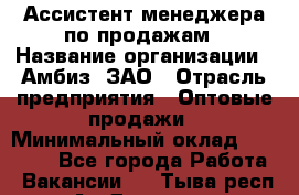 Ассистент менеджера по продажам › Название организации ­ Амбиз, ЗАО › Отрасль предприятия ­ Оптовые продажи › Минимальный оклад ­ 40 000 - Все города Работа » Вакансии   . Тыва респ.,Ак-Довурак г.